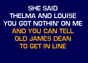 SHE SAID
THELMA AND LOUISE
YOU GOT NOTHIN' ON ME
AND YOU CAN TELL
OLD JAMES DEAN
TO GET IN LINE