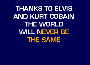 THANKS TO ELVIS
AND KURT COBAIN
THE WORLD
1WILL NEVER BE
THE SAME