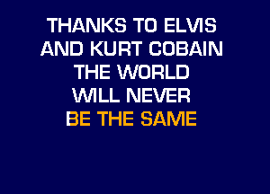 THANKS TO ELVIS
AND KURT COBAIN
THE WORLD
WLL NEVER
BE THE SAME