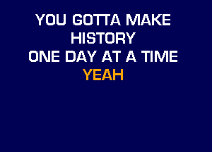 YOU GOTTA MAKE
HISTORY
ONE DAY AT A TIME
YEAH