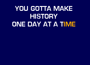 YOU GOTTA MAKE
HISTORY
ONE DAY AT A TIME