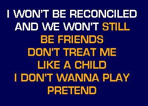 I WON'T BE RECONCILED
AND WE WON'T STILL
BE FRIENDS
DON'T TREAT ME
LIKE A CHILD
I DON'T WANNA PLAY
PRETEND