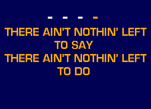 THERE AIN'T NOTHIN' LEFT
TO SAY

THERE AIN'T NOTHIN' LEFT
TO DO