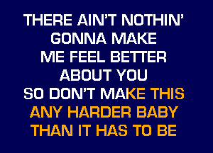 THERE AIN'T NOTHIN'
GONNA MAKE
ME FEEL BETTER
ABOUT YOU
SO DON'T MAKE THIS
ANY HARDER BABY
THAN IT HAS TO BE