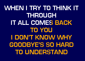 WHEN I TRY TO THINK IT
THROUGH
IT ALL COMES BACK
TO YOU
I DON'T KNOW WHY
GOODBYES SO HARD
TO UNDERSTAND