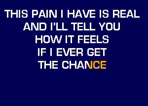 THIS PAIN I HAVE IS REAL
AND I'LL TELL YOU
HOW IT FEELS
IF I EVER GET
THE CHANGE