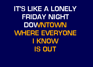ITS LIKE A LONELY
FRIDAY NIGHT
DOWNTOWN

WHERE EVERYONE

I KNOW
IS OUT