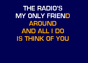 THE RADIO'S
MY ONLY FRIEND
AROUND
AND ALL I DO

IS THINK OF YOU