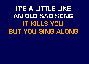 ITS A LITTLE LIKE
AN OLD SAD SONG
IT KILLS YOU
BUT YOU SING ALONG