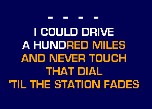 I COULD DRIVE
A HUNDRED MILES
AND NEVER TOUCH
THAT DIAL
'TIL THE STATION FADES
