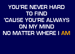 YOU'RE NEVER HARD
TO FIND
'CAUSE YOU'RE ALWAYS
ON MY MIND
NO MATTER WHERE I AM