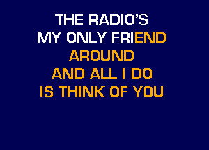 THE RADIO'S
MY ONLY FRIEND
AROUND
AND ALL I DO

IS THINK OF YOU