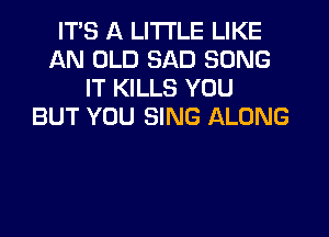 ITS A LITTLE LIKE
AN OLD SAD SONG
IT KILLS YOU
BUT YOU SING ALONG