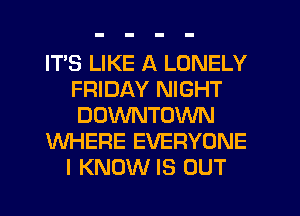 ITS LIKE A LONELY
FRIDAY NIGHT
DOWNTOWN

WHERE EVERYONE

I KNOW IS OUT