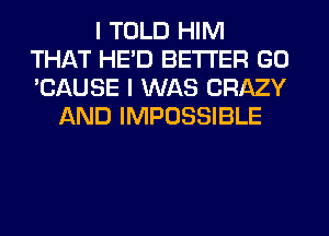 I TOLD HIM
THAT HE'D BETTER GO
'CAUSE I WAS CRAZY

AND IMPOSSIBLE