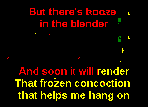 But there's hpoze l.
in the blender 9

. . a l
1

I ' I

And soon it will render
That fro-zen concoction
that helps me hang on