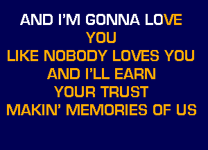 AND I'M GONNA LOVE
YOU
LIKE NOBODY LOVES YOU
AND I'LL EARN
YOUR TRUST
MAKIM MEMORIES OF US