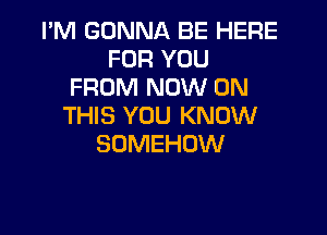 I'M GONNA BE HERE
FOR YOU
FROM NOW ON
THIS YOU KNOW

SOMEHOW