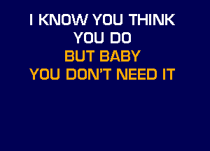 I KNOW YOU THINK
YOU DO
BUT BABY
YOU DON'T NEED IT