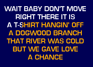 WAIT BABY DON'T MOVE
RIGHT THERE IT IS
A T-SHIRT HANGIN' OFF
A DOGWOOD BRANCH
THAT RIVER WAS COLD
BUT WE GAVE LOVE
A CHANCE