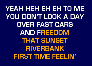 YEAH HEH EH EH TO ME
YOU DON'T LOOK A DAY
OVER FAST CARS
AND FREEDOM
THAT SUNSET
RIVERBANK
FIRST TIME FEELIM