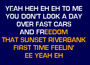 YEAH HEH EH EH TO ME
YOU DON'T LOOK A DAY
OVER FAST CARS
AND FREEDOM
THAT SUNSET RIVERBANK
FIRST TIME FEELIM
EE YEAH EH