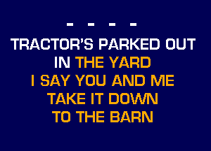 TRACTOR'S PARKED OUT
IN THE YARD
I SAY YOU AND ME
TAKE IT DOWN
TO THE BARN