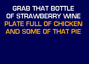 GRAB THAT BOTTLE
0F STRAWBERRY WINE
PLATE FULL OF CHICKEN
AND SOME OF THAT PIE