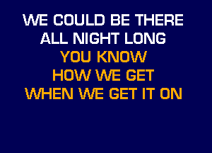 WE COULD BE THERE
ALL NIGHT LONG
YOU KNOW
HOW WE GET
WHEN WE GET IT ON