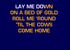 LAY ME DOWN
ON A BED OF GOLD
ROLL ME 'RDUND
'TIL THE COWS
COME HOME

g