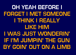 OH YEAH BEFORE I
FORGET I MET SOMEONE
I THINK I REALLY
LIKE HIM
I WAS JUST WONDERINI
IF I'M JUMPIN' THE GUN
BY GOIN' OUT ON A LIMB