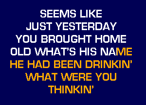 SEEMS LIKE
JUST YESTERDAY
YOU BROUGHT HOME
OLD WHATS HIS NAME
HE HAD BEEN DRINKIM
WHAT WERE YOU
THINKIM