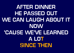 AFTER DINNER
HE PASSED OUT
WE CAN LAUGH ABOUT IT
NOW
'CAUSE WE'VE LEARNED
A LOT
SINCE THEN