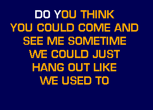 DO YOU THINK
YOU COULD COME AND
SEE ME SOMETIME
WE COULD JUST
HANG OUT LIKE
WE USED TO