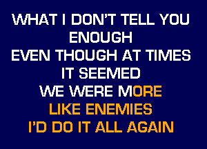 WHAT I DON'T TELL YOU
ENOUGH
EVEN THOUGH AT TIMES
IT SEEMED
WE WERE MORE
LIKE ENEMIES
I'D DO IT ALL AGAIN