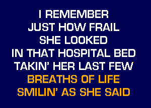I REMEMBER
JUST HOW FRAIL
SHE LOOKED
IN THAT HOSPITAL BED
TAKIN' HER LAST FEW
BREATHS OF LIFE
SMILIM AS SHE SAID
