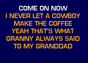 COME ON NOW
I NEVER LET A COWBOY
MAKE THE COFFEE
YEAH THAT'S WHAT
GRANNY ALWAYS SAID
TO MY GRANDDAD