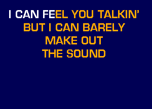 I CAN FEEL YOU TALKIN'
BUT I CAN BARELY
MAKE OUT
THE SOUND