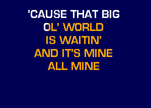 'CAUSE THAT BIG
OL' WORLD
IS WAITIN'
AND IT'S MINE

ALL MINE