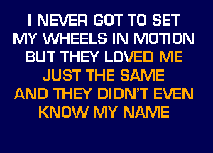 I NEVER GOT TO SET
MY WHEELS IN MOTION
BUT THEY LOVED ME
JUST THE SAME
AND THEY DIDN'T EVEN
KNOW MY NAME