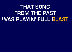 THAT SONG
FROM THE PAST
WAS PLAYIN' FULL BLAST