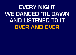 EVERY NIGHT
WE DANCED 'TIL DAWN
AND LISTENED TO IT
OVER AND OVER