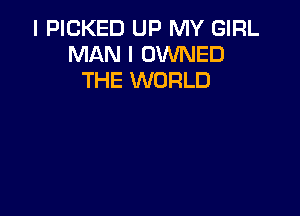 I PICKED UP MY GIRL
MAN I OWNED
THE WORLD