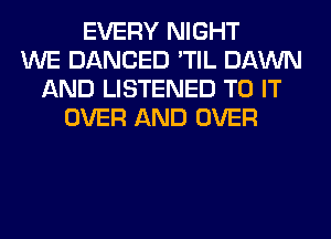 EVERY NIGHT
WE DANCED 'TIL DAWN
AND LISTENED TO IT
OVER AND OVER
