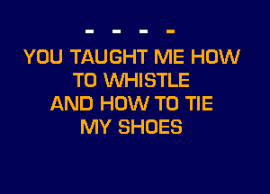 YOU TAUGHT ME HOW
TO WHISTLE

AND HOW TO TIE
MY SHOES