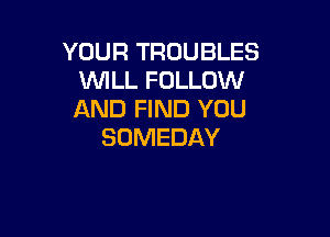 YOUR TROUBLES
WILL FOLLOW
AND FIND YOU

SOMEDAY