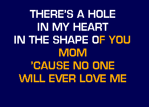 THERE'S A HOLE
IN MY HEART
IN THE SHAPE OF YOU
MOM
'CAUSE NO ONE
WLL EVER LOVE ME