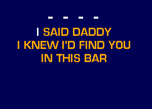 I SAID DADDY
I KNEW I'D FIND YOU

IN THIS BAR