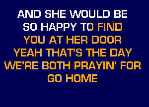 AND SHE WOULD BE
SO HAPPY TO FIND
YOU AT HER DOOR

YEAH THAT'S THE DAY
WERE BOTH PRAYIN' FOR
GO HOME