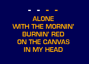 ALONE
WTH THE MORNIN'

BURNIN' RED
ON THE CANVAS
IN MY HEAD